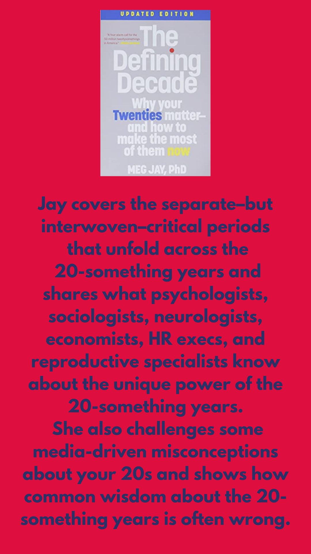 Jay covers the separate–but interwoven–critical periods that unfold across the twentysomething years and shares what psychologists, sociologists, neurologists, economists, HR execs, and reproductive specialists know about the unique power of the 20-something years She also challenges some media-driven misconceptions about your 20s and shows how common wisdom about the 20-something years is often wrong.