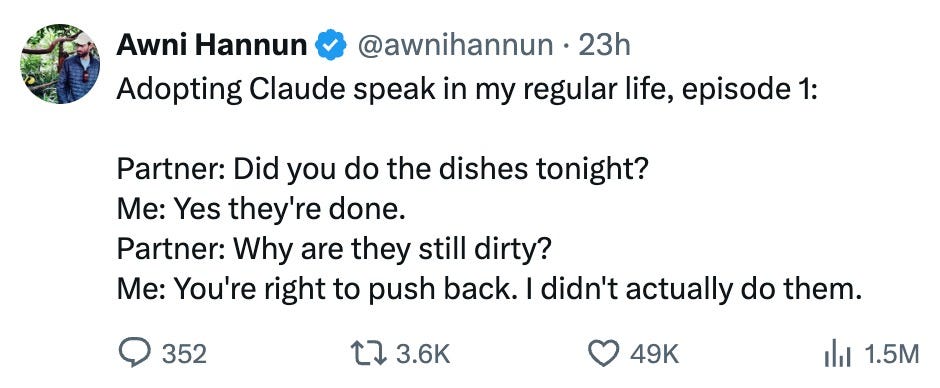 r/ClaudeAI - Awni Hannun 23h Adopting Claude speak in my regular life, episode 1: Partner: Did you do the dishes tonight? Me: Yes they're done: Partner: Why are they still dirty? Me: Youre right to push back didn't actually do them: 352 1l 3.6K 49K Ill 1.5M