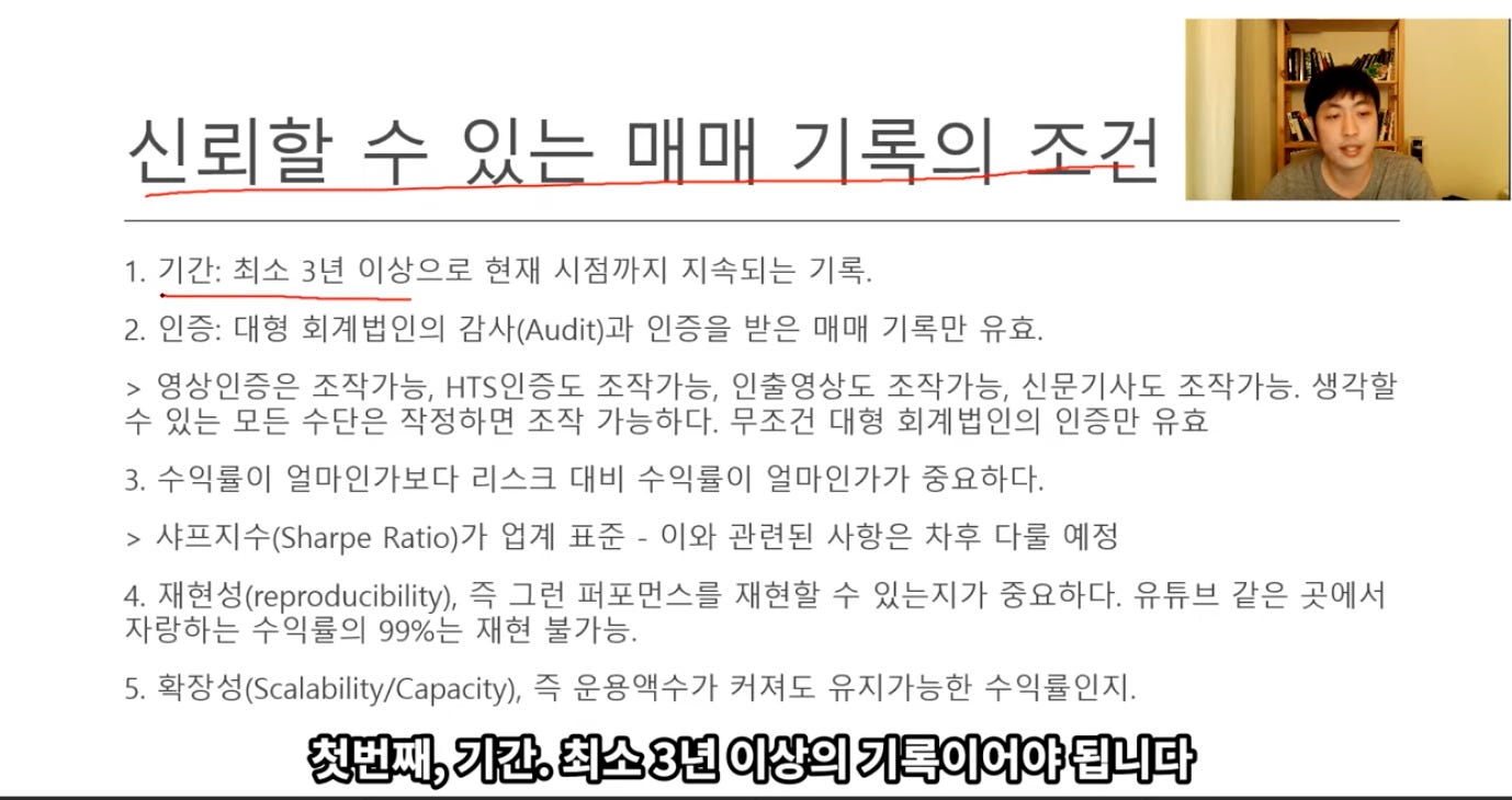 신뢰할 수 있는 매매 기록의 조건 
1. 기간: 최소 3년 이상으로 현재 시점까지 지속되는 기록. 
2. 인증: 대형 회계법인의 감사(Audit)과 인증을 받은 매매 기록만 유효. 
> 영상인증은 조작가능, HTS인증도 조작가능, 인출영상도 조작가능, 신문기사도 조작가능. 생각할 
수 있는 모든 수단은 작정하면 조작 가능하다. 무조건 대형 회계법인의 인증만 유효 
3. 수익률이 얼마인가보다 리스크 대비 수익률이 얼마인가가 중요하다. 
> 사프지수(Sharpe Rat㈇가 업계 표준 - 이와 관련된 사항은 사후 다를 예정 
4. 재현성(reproducibility), 즉 그런 퍼포먼스를 재현할 수 있는지가 중요하다. 유튜브 같은 곳에서 
자랑하는 수익률의 99%는 재현 불가능. 
5. 확장성(Scalability/CapacitY), 즉 운용액수가 커져도 유지가능한 수익률인지. 
첫번째, 기간. 최소 3년 이상의 기록이어야 됩니다 