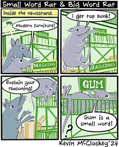 Small Word Rat and Big Word Rat go into the newsstand. Small Word Rat chooses the top bunk of a magazine rack. Big Word Rat says, “Explain your reasoning.” Small Word Rat points to a sign next to the shelf he is on and says, “Gum is a small word!”