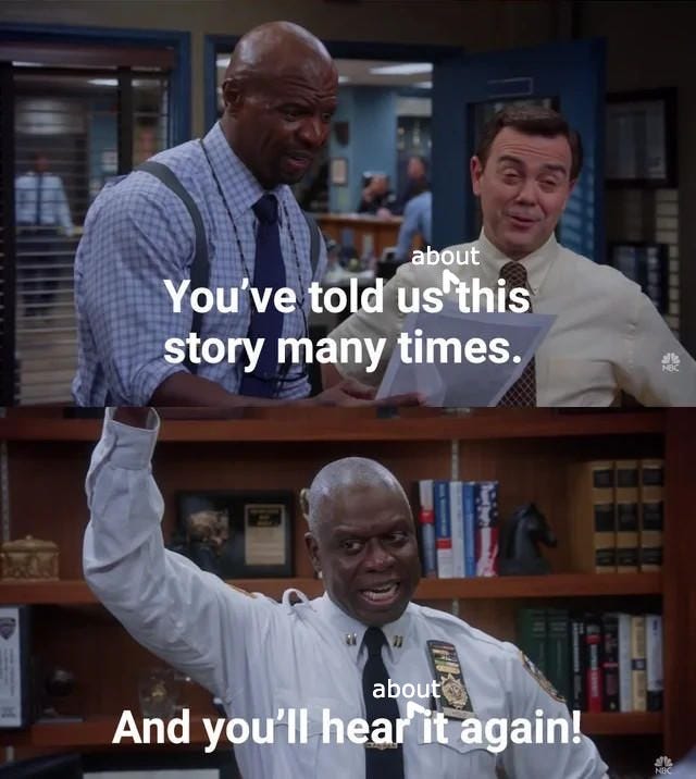 Brooklyn 99 meme where Holt is told "you've told us this story many times" and he replies "and you'll hear it again!" except it's edited to say "you've told us ABOUT this story many times" "and you'll hear about it again!" because that's gonna be me.