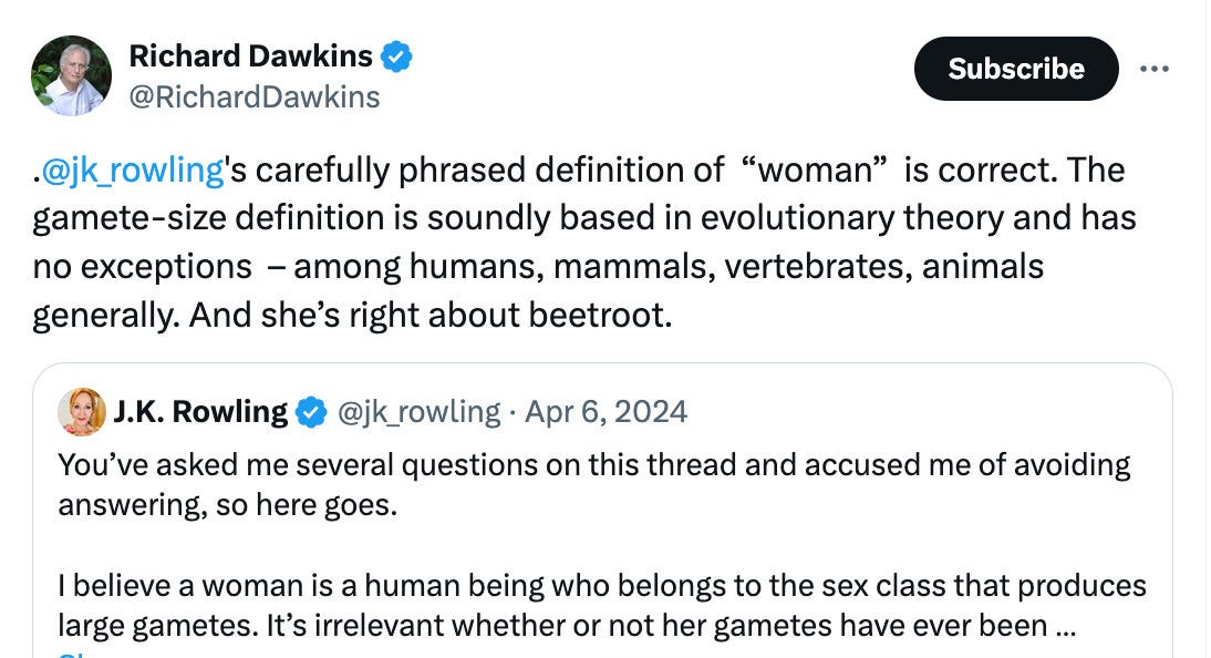 .@jk_rowling's carefully phrased definition of  “woman”  is correct. The gamete-size definition is soundly based in evolutionary theory and has no exceptions  – among humans, mammals, vertebrates, animals generally. And she’s right about beetroot.


You’ve asked me several questions on this thread and accused me of avoiding answering, so here goes.


I believe a woman is a human being who belongs to the sex class that produces large gametes.
