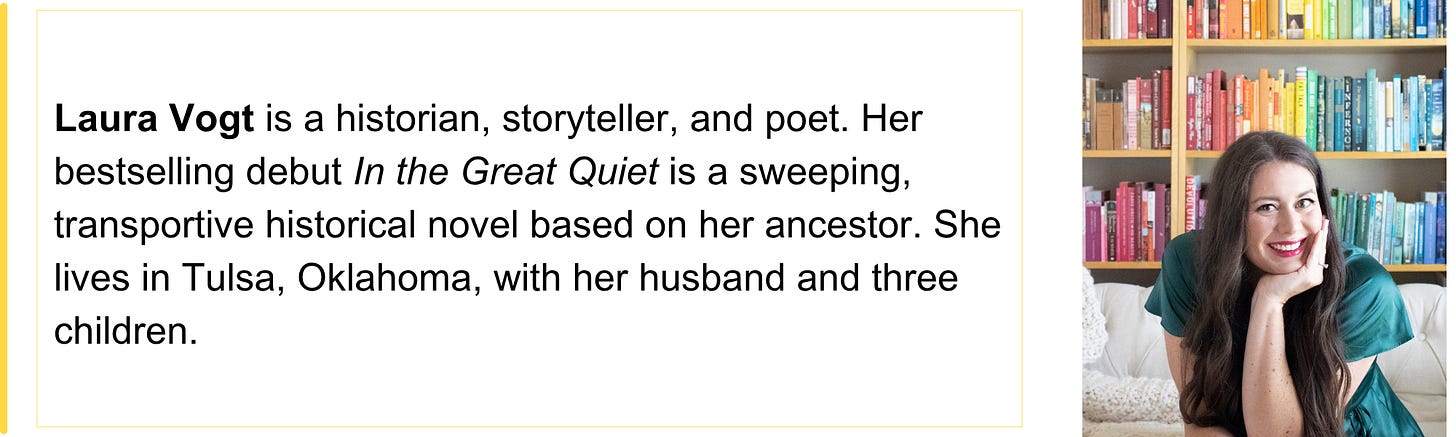 Laura Vogt is a historian, storyteller, and poet. Her bestselling debut In the Great Quiet is a sweeping, transportive historical novel based on her ancestor. She lives in Tulsa, Oklahoma, with her husband and three children.
