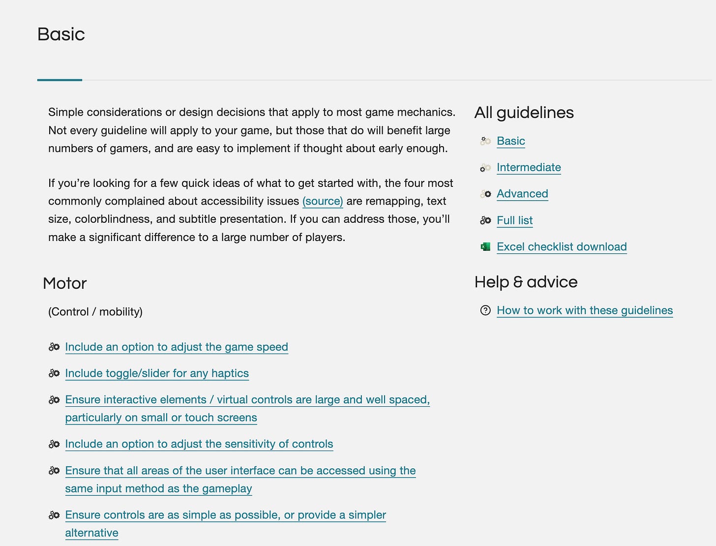 A web page titled "Basic". Description below: "Simple considerations or design decisions that apply to most game mechanics. Not every guideline will apply to your game, but those that do will benefit large numbers of gamers, and are easy to implement if thought about early enough. If you’re looking for a few quick ideas of what to get started with, the four most commonly complained about accessibility issues (source) are remapping, text size, colorblindness, and subtitle presentation. If you can address those, you’ll make a significant difference to a large number of players." Underneath in, a list of considerations, titled "Motor, control / mobility". To the right, a sidebar featuring Basic, Intermediate, and Advanced levels, and a link to downloading the checklist. A web page titled "Basic". Description below: "Simple considerations or design decisions that apply to most game mechanics. Not every guideline will apply to your game, but those that do will benefit large numbers of gamers, and are easy to implement if thought about early enough. If you’re looking for a few quick ideas of what to get started with, the four most commonly complained about accessibility issues (source) are remapping, text size, colorblindness, and subtitle presentation. If you can address those, you’ll make a significant difference to a large number of players." Underneath in, a list of considerations, titled "Motor, control / mobility". To the right, a sidebar featuring Basic, Intermediate, and Advanced levels, and a link to downloading the checklist.
