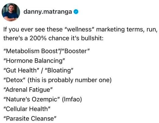 May be an image of text that says 'danny.matranga If you ever see these "wellness" marketing terms, run, there's a 200% chance it's bullshit: "Metabolism Boost"/ "Booster" "Hormone Balancing" "Gut Health"/ "Bloating" "Detox" (this is probably number one) "Adrenal Fatigue" "Nature's Ozempic" (Imfao) "Cellular Health" "Parasite Cleanse"'
