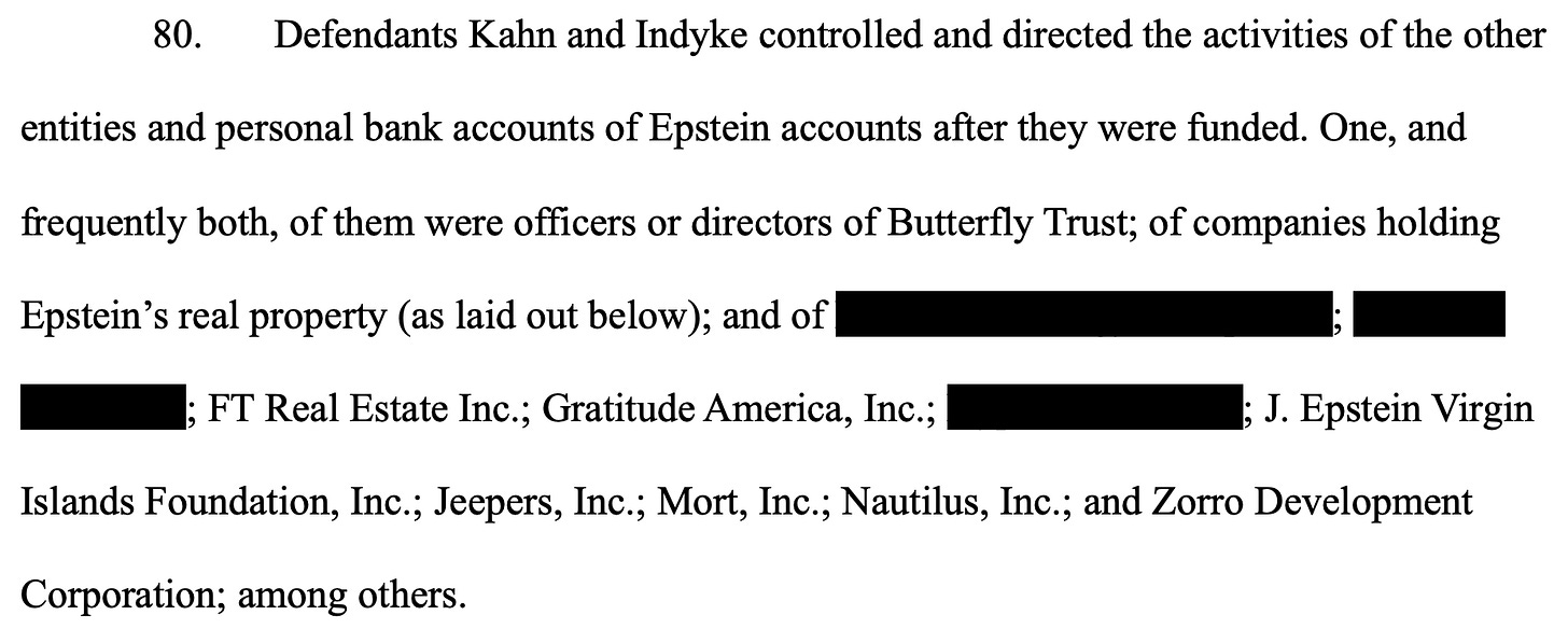 80.       Defendants Kahn and Indyke controlled and directed the activities of the other entities and personal bank accounts of Epstein accounts after they were funded. One, and frequently both, of them were officers or directors of Butterfly Trust; of companies holding Epstein’s real property (as laid out below); and of Financial Strategy Group, Ltd.; Financial Trust, Inc.; FT Real Estate Inc.; Gratitude America, Inc.; Hyperion Air, Inc.; J. Epstein Virgin Islands Foundation, Inc.; Jeepers, Inc.; Mort, Inc.; Nautilus, Inc.; and Zorro Development Corporation; among others.