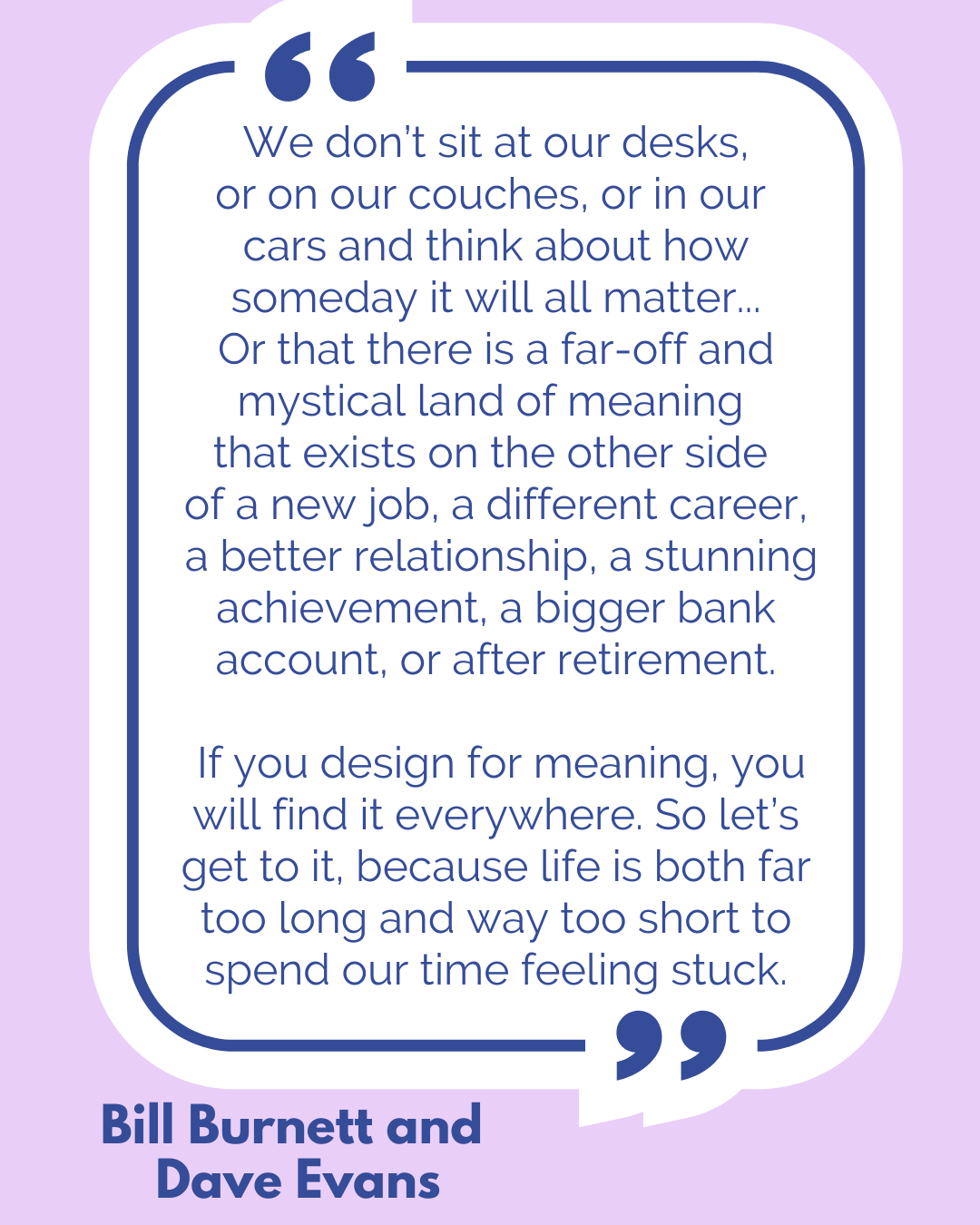 “We don’t sit at our desks, or on our couches, or in our cars and think about how someday it will all matter…Or that there is a far-off and mystical land of meaning that exists on the other side of a new job, a different career, a better relationship, a stunning achievement, a bigger bank account, or after retirement. If you design for meaning, you will find it everywhere. So let’s get to it, because life is both far too long and way too short to spend our time feeling stuck,” said Bill Burnett and Dave Evans. “We don’t sit at our desks, or on our couches, or in our cars and think about how someday it will all matter…Or that there is a far-off and mystical land of meaning that exists on the other side of a new job, a different career, a better relationship, a stunning achievement, a bigger bank account, or after retirement. If you design for meaning, you will find it everywhere. So let’s get to it, because life is both far too long and way too short to spend our time feeling stuck,” said Bill Burnett and Dave Evans.