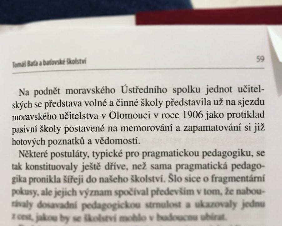 Na obrázku môže byť text, v ktorom sa píše „Tomas Bata batovské skolstvi Na podnšt moravského Ústredního spolku jednot učitel- skych se predstava volné a činné školy predstavila už na sjezdu moravského učitelstva v Olomouci V roce 1906 jako protiklad pasivní školy postavené na memorování a zapamatování si již hotovych poznatku a védomostí. Nékteré postuláty, typické pro pragmatickou pedagogiku, se tak konstituovaly ješté drive, než sama pragmatická pedago- gika pronikla šíreji do našeho školství. Slo sice o fragmentární pokusy, ale jejich význam spočival predevšim V tom, że nabou- rivaly dosavadni pedagogickou strulost ukazovaly jednu Eces, jakog sc Ckokstvi nohlos badoucnu“