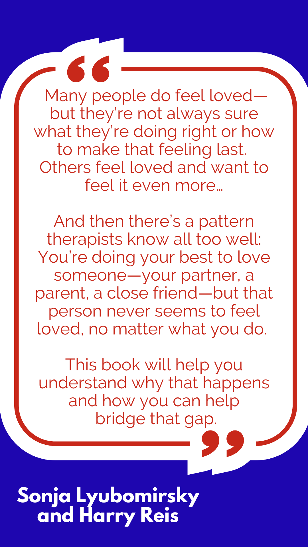 “Many people do feel loved—but they’re not always sure what they’re doing right or how to make that feeling last. Others feel loved and want to feel it even more…And then there’s a pattern therapists know all too well: You’re doing your best to love someone—your partner, a parent, a close friend—but that person never seems to feel loved, no matter what you do. This book will help you understand why that happens and how you can help bridge that gap,” said Sonja Lyubomirsky and Harry Reis. “Many people do feel loved—but they’re not always sure what they’re doing right or how to make that feeling last. Others feel loved and want to feel it even more…And then there’s a pattern therapists know all too well: You’re doing your best to love someone—your partner, a parent, a close friend—but that person never seems to feel loved, no matter what you do. This book will help you understand why that happens and how you can help bridge that gap,” said Sonja Lyubomirsky and Harry Reis.