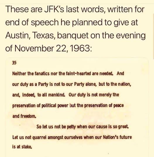May be an image of text that says 'These are JFK's last words, written for end of speech he planned to give at Austin, Texas, banquet on the evening of November 22, 1963: 35 Neither the fanatics nor the faint-hearted are needed, And our duty as a Party is not to our Party alone, but to the nation, and, indeed, to all mankind. Our duty is not merely the preservation of political power but the preservation of peace and freedom. So let us not be petty when our cause is so great, is at stake, Let us not quarrel amongst ourselves when our Nation's future'