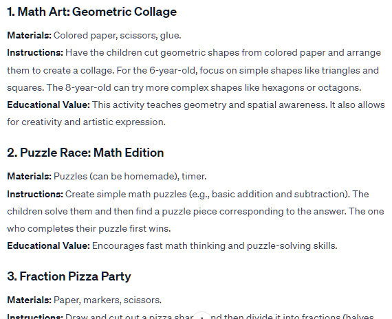 1. Math Art: Geometric Collage Materials: Colored paper, scissors, glue. Instructions: Have the children cut geometric shapes from colored paper and arrange them to create a collage. For the 6-year-old, focus on simple shapes like triangles and squares. The 8-year-old can try more complex shapes like hexagons or octagons. Educational Value: This activity teaches geometry and spatial awareness. It also allows for creativity and artistic expression. 2. Puzzle Race: Math Edition Materials: Puzzles (can be homemade), timer. Instructions: Create simple math puzzles (e.g., basic addition and subtraction). The children solve them and then find a puzzle piece corresponding to the answer. The one who completes their puzzle first wins. Educational Value: Encourages fast math thinking and puzzle-solving skills. 1. Math Art: Geometric Collage Materials: Colored paper, scissors, glue. Instructions: Have the children cut geometric shapes from colored paper and arrange them to create a collage. For the 6-year-old, focus on simple shapes like triangles and squares. The 8-year-old can try more complex shapes like hexagons or octagons. Educational Value: This activity teaches geometry and spatial awareness. It also allows for creativity and artistic expression. 2. Puzzle Race: Math Edition Materials: Puzzles (can be homemade), timer. Instructions: Create simple math puzzles (e.g., basic addition and subtraction). The children solve them and then find a puzzle piece corresponding to the answer. The one who completes their puzzle first wins. Educational Value: Encourages fast math thinking and puzzle-solving skills.