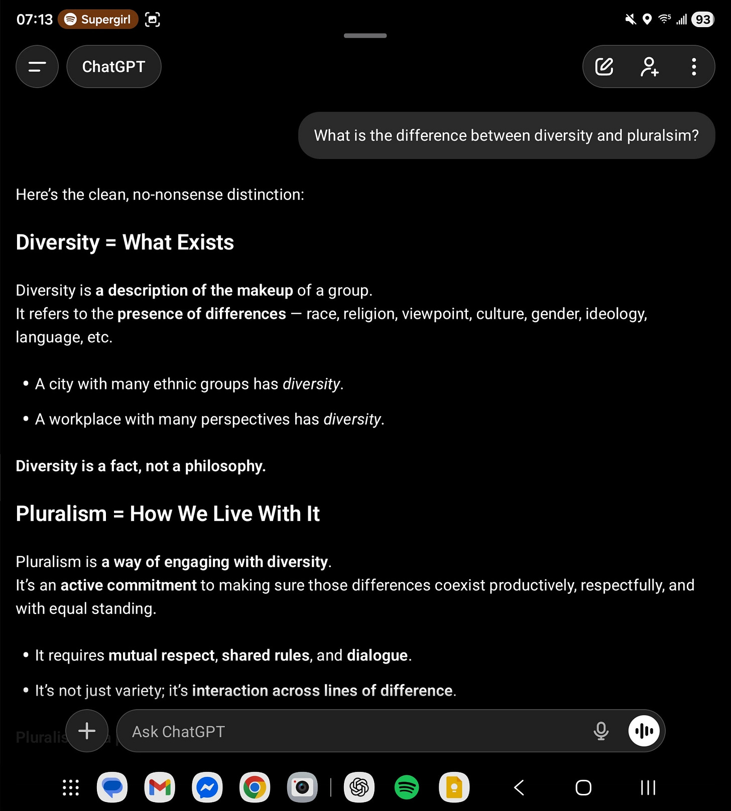 The difference between diversity and pluralsim. Diversity is a *descriptor*. Pluralism is *a way of life*. It's possible to believe in diversity but not in pluralism. It's not possible to believe in pluralism but not in diversity. For me, pluralism is a core value. I believe in both encouraging and engaging with diversity. I think that's what yields a flourishing society. Viz. In a company this would look like a "Team of Rivals" approach.