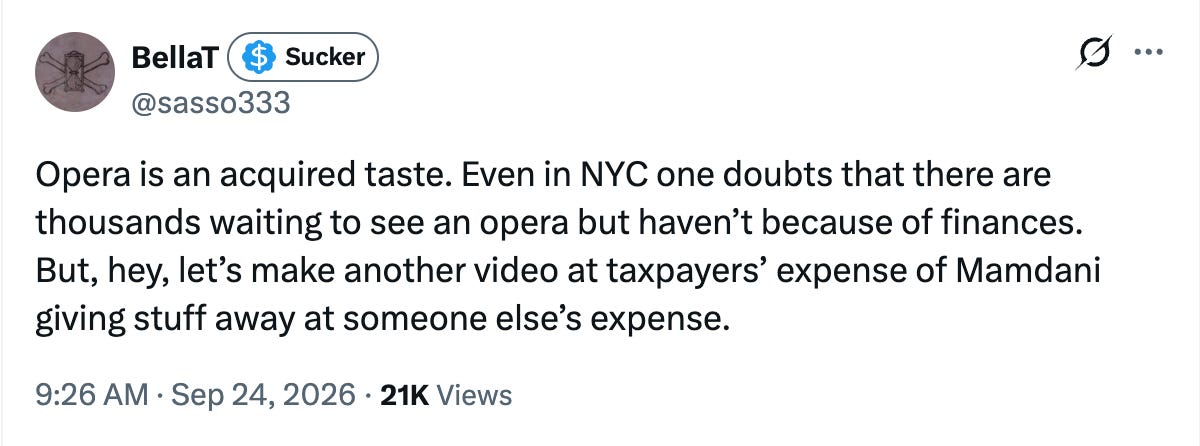 Opera is an acquired taste. Even in NYC one doubts that there are thousands waiting to see an opera but haven’t because of finances. But, hey, let’s make another video at taxpayers’ expense of Mamdani giving stuff away at someone else’s expense. Opera is an acquired taste. Even in NYC one doubts that there are thousands waiting to see an opera but haven’t because of finances. But, hey, let’s make another video at taxpayers’ expense of Mamdani giving stuff away at someone else’s expense.