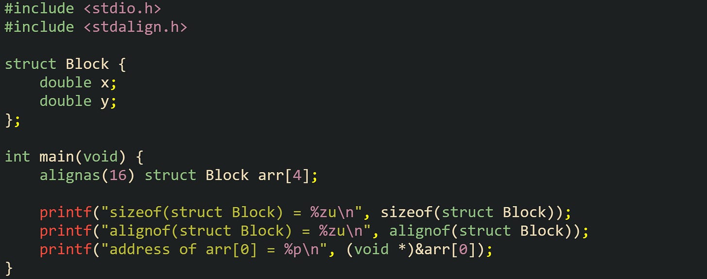#include <stdio.h> #include <stdalign.h>  struct Block {     double x;     double y; };  int main(void) {     alignas(16) struct Block arr[4];      printf("sizeof(struct Block) = %zu\n", sizeof(struct Block));     printf("alignof(struct Block) = %zu\n", alignof(struct Block));     printf("address of arr[0] = %p\n", (void *)&arr[0]); }