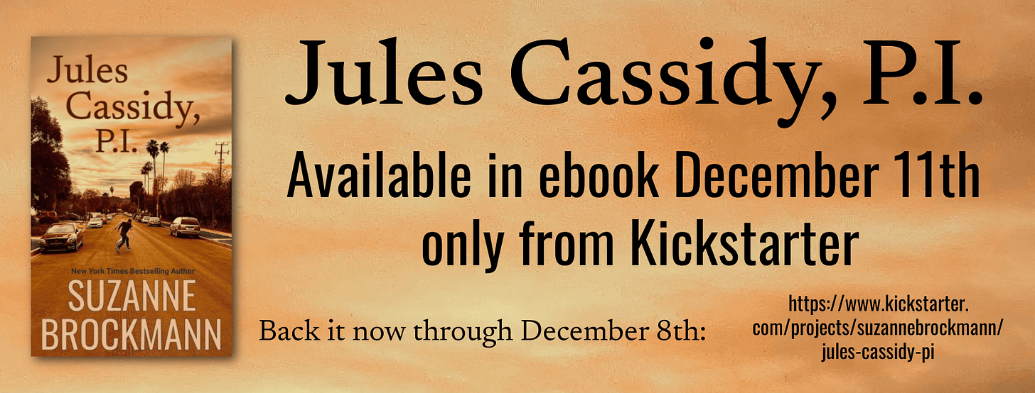 A graphic reads “Jules Cassidy, P.I., available in ebook December 11th only from Kickstarter. Back it now through December 8th: https://www.kickstarter.com/projects/suzannebrockmann/jules-cassidy-pi There’s a small image of the book’s cover art, showing a reddish-tinged evening sky and a road in a tired-looking Los Angeles Valley neighborhood where the small figures of two men, one large, one smaller, run across the street. Palm trees and electrical poles are silhouette against the sunset.