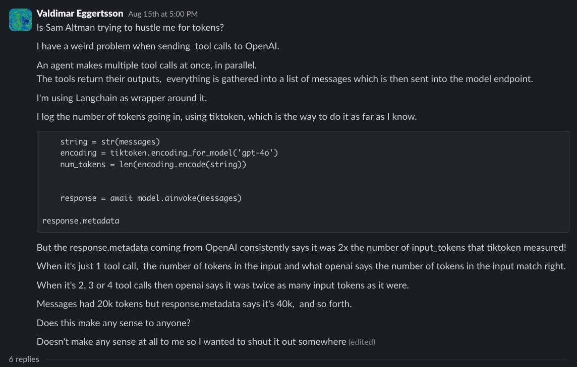 Valdimar noticed something odd: when sending multiple tool calls via LangChain to OpenAI, the response metadata token count is ~2Ć what tiktoken reports, and only for multi-tool-call messages. Valdimar noticed something odd: when sending multiple tool calls via LangChain to OpenAI, the response metadata token count is ~2Ć what tiktoken reports, and only for multi-tool-call messages.