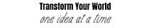 Transform Your World ~ One Idea At A Time