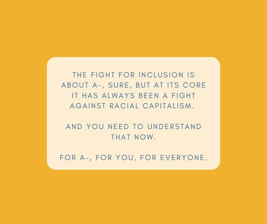 May be a graphic of text that says 'THE FIGHT FOR INCLUSION IS ABOUT A-, SURE, BUT A ITS CORE IT HAS ALWAYS BEEN A FIGHT AGAINST RACIAL CAPITALISM. AND YOU NEED TO UNDERSTAND THAT NOW. FOR A-, FOR YOU, FOR EVERYONE.'