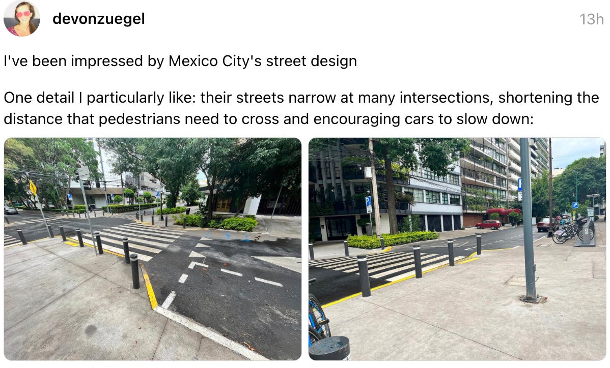 devonzuegel 13h I've been impressed by Mexico City's street design One detail I particularly like: their streets narrow at many intersections, shortening the distance that pedestrians need to cross and encouraging cars to slow down: devonzuegel 13h I've been impressed by Mexico City's street design One detail I particularly like: their streets narrow at many intersections, shortening the distance that pedestrians need to cross and encouraging cars to slow down: