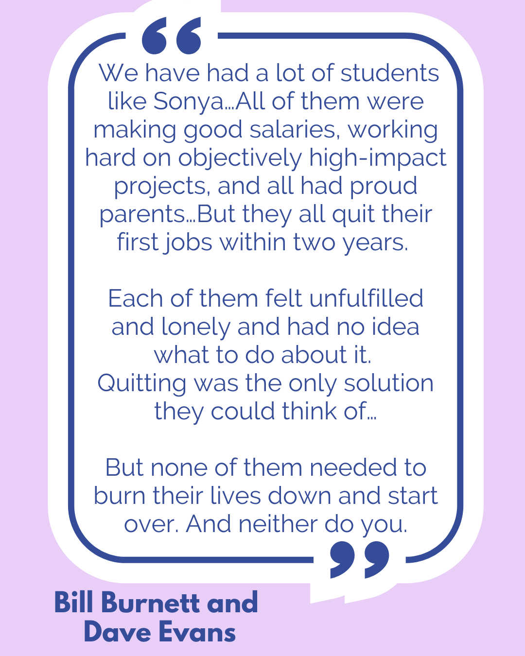 “We have had a lot of students like Sonya…All of them were making good salaries, working hard on objectively high-impact projects, and all had proud parents…But they all quit their first jobs within two years. Each of them felt unfulfilled and lonely and had no idea what to do about it. Quitting was the only solution they could think of…But none of them needed to burn their lives down and start over. And neither do you,” said Bill Burnett and Dave Evans. “We have had a lot of students like Sonya…All of them were making good salaries, working hard on objectively high-impact projects, and all had proud parents…But they all quit their first jobs within two years. Each of them felt unfulfilled and lonely and had no idea what to do about it. Quitting was the only solution they could think of…But none of them needed to burn their lives down and start over. And neither do you,” said Bill Burnett and Dave Evans.