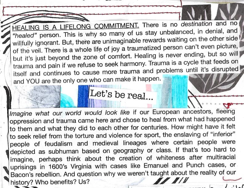 HEALING IS A LIFELONG COMMITMENT. There is no destination and no "healed" person. This is why so many of us stay unbalanced, in denial, and willfully ignorant. But, there are unimaginable rewards waiting on the other side of the veil. There is a whole life of joy a traumatized person can't even picture, but it's just beyond the zone of comfort. Healing is never ending, but so will trauma and pain if we refuse to seek harmony. Trauma is a cycle that feeds on itself and continues to cause more trauma and problems until it's disrupted and YOU are the only one who can make it happen. Let's be real... Imagine what our world would look like if our European ancestors, fleeing oppression and trauma came here and chose to heal from what had happened to them and what they did to each other for centuries. How might have it felt to seek relief from the torture and violence for sport, the enslaving of "inferior" people of feudalism and medieval lineages where certain people were depicted as subhuman based on geography or class. If that's too hard to imagine, perhaps think about the creation of whiteness after multiracial uprisings in 1600's Virginia with cases like Emanuel and Punch cases, or Bacon's rebellion. And question why we weren't taught about the reality of our history? Who benefits? Us?