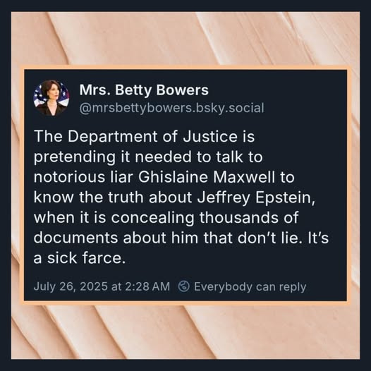 May be an image of 1 person and text that says 'Mrs. Betty Bowers @mrsbettybowers.bsky.social talk to The Department of Justice is pretending it needed to notorious liar Ghislaine Maxwell to know the truth about Jeffrey Epstein, when it is concealing thousands of documents about him that don't lie. It's a sick farce. July 26, 2025 at 2:28 Everybody can reply'