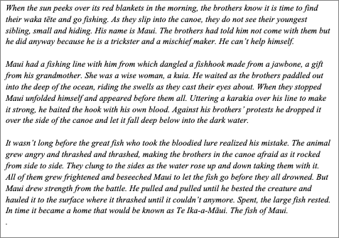 Text Box: When the sun peeks over its red blankets in the morning, the brothers know it is time to find their waka tēte and go fishing. As they slip into the canoe, they do not see their youngest sibling, small and hiding. His name is Maui. The brothers had told him not come with them but he did anyway because he is a trickster and a mischief maker. He can’t help himself.
	
Maui had a fishing line with him from which dangled a fishhook made from a jawbone, a gift from his grandmother. She was a wise woman, a kuia. He waited as the brothers paddled out into the deep of the ocean, riding the swells as they cast their eyes about. When they stopped Maui unfolded himself and appeared before them all. Uttering a karakia over his line to make it strong, he baited the hook with his own blood. Against his brothers’ protests he dropped it over the side of the canoe and let it fall deep below into the dark water. 	
	
It wasn’t long before the great fish who took the bloodied lure realized his mistake. The animal grew angry and thrashed and thrashed, making the brothers in the canoe afraid as it rocked from side to side. They clung to the sides as the water rose up and down taking them with it.  All of them grew frightened and beseeched Maui to let the fish go before they all drowned. But Maui drew strength from the battle. He pulled and pulled until he bested the creature and hauled it to the surface where it thrashed until it couldn’t anymore. Spent, the large fish rested. In time it became a home that would be known as Te Ika-a-Māui. The fish of Maui.
. 

