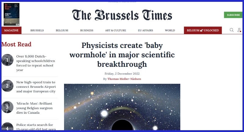 Front page of The Brussels Times, showing title âPhysicists create âbaby wormholeâ in major scientific breakthroughâ. A suitably zooty graphic of a giant wormhole in space adorns the pieceâ. Front page of The Brussels Times, showing title âPhysicists create âbaby wormholeâ in major scientific breakthroughâ. A suitably zooty graphic of a giant wormhole in space adorns the pieceâ.