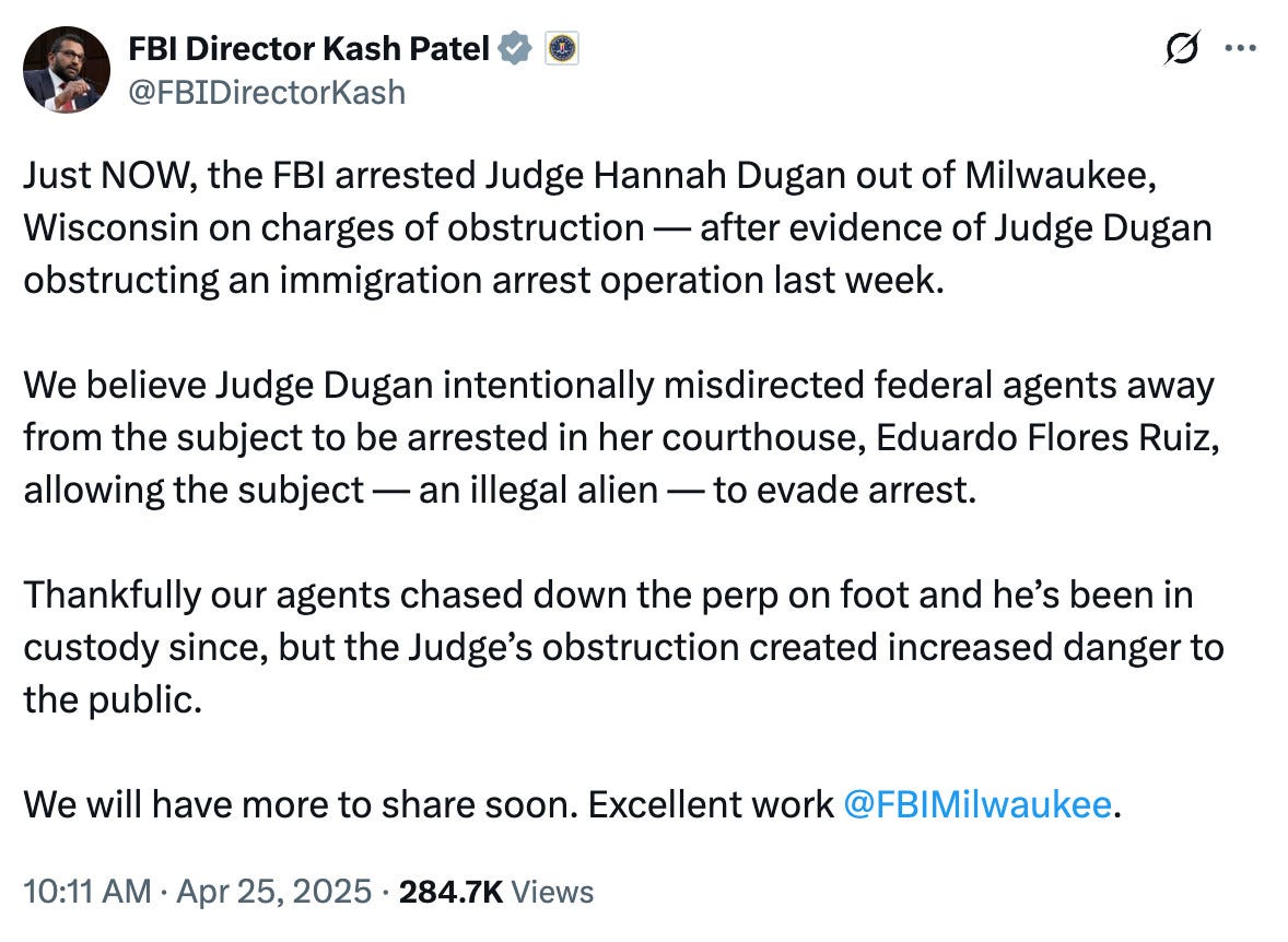 FBI Director Kash Patel

@FBIDirectorKash
Just NOW, the FBI arrested Judge Hannah Dugan out of Milwaukee, Wisconsin on charges of obstruction — after evidence of Judge Dugan obstructing an immigration arrest operation last week.

We believe Judge Dugan intentionally misdirected federal agents away from the subject to be arrested in her courthouse, Eduardo Flores Ruiz, allowing the subject — an illegal alien — to evade arrest. 

Thankfully our agents chased down the perp on foot and he’s been in custody since, but the Judge’s obstruction created increased danger to the public.

We will have more to share soon. Excellent work 
@FBIMilwaukee
.