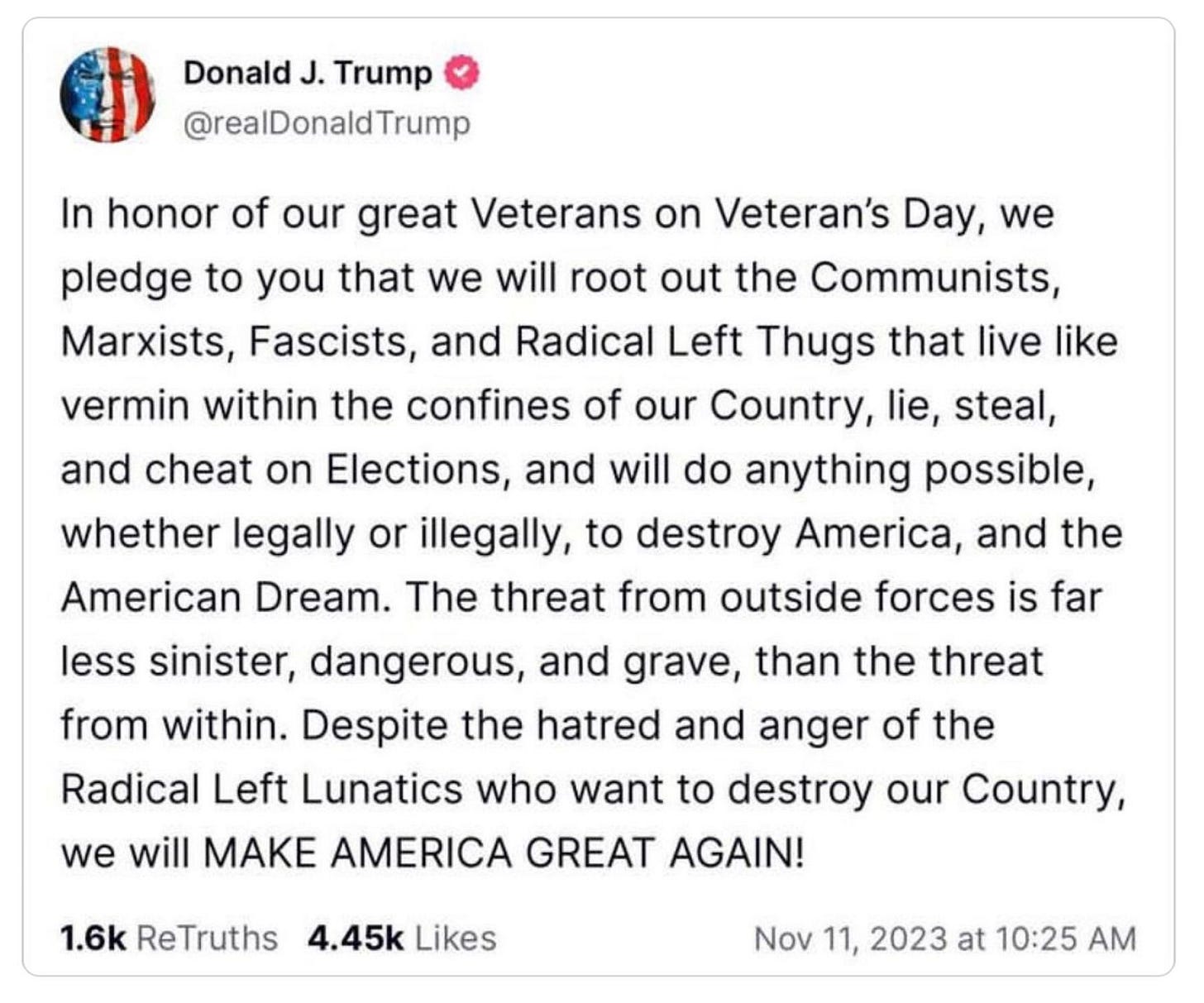 Donald Trump @RealDonaldTrump: In honor of our great Veterans on Veteran's Day, we pledge to you that we will root out the Communists, Marxists, Fascists, and Radical Left Thugs that live like vermin within the confines of our Country, lie, steal, and cheat on Elections, and will do anything possible, whether legally or illegally, to destroy America, and the American Dream. The threat from outside fores is far less sinister, dangerous, and grave, than the threat from within. Despite the hatred and anger of the Radical Left Lunatics who want to destroy our Country, we will MAKE AMERICA GREAT AGAIN! Donald Trump @RealDonaldTrump: In honor of our great Veterans on Veteran's Day, we pledge to you that we will root out the Communists, Marxists, Fascists, and Radical Left Thugs that live like vermin within the confines of our Country, lie, steal, and cheat on Elections, and will do anything possible, whether legally or illegally, to destroy America, and the American Dream. The threat from outside fores is far less sinister, dangerous, and grave, than the threat from within. Despite the hatred and anger of the Radical Left Lunatics who want to destroy our Country, we will MAKE AMERICA GREAT AGAIN!