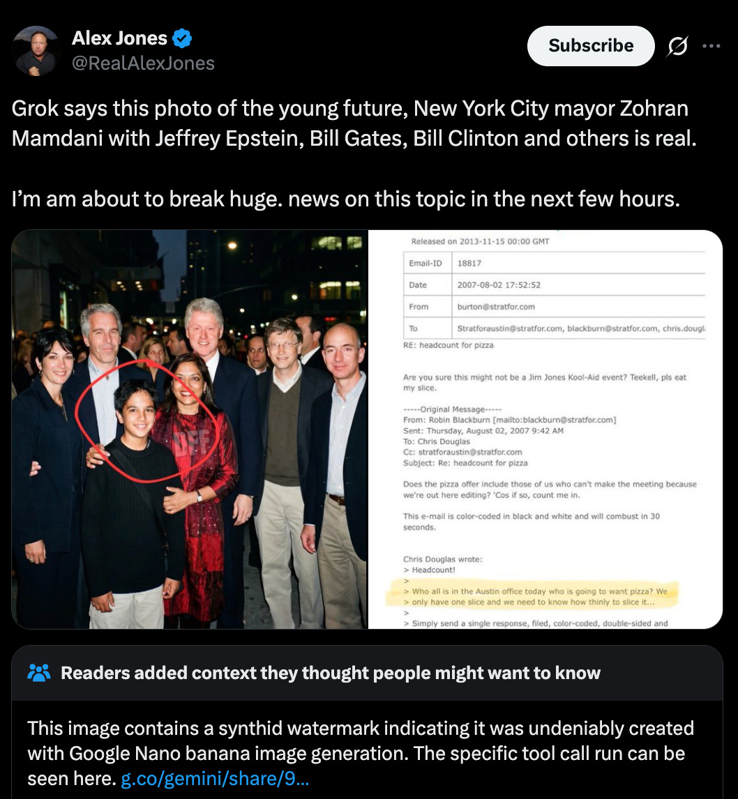  A screenshot of a post on X from @RealAlexJones on Feb. 1, 2026, which includes “deepfake” AI images depicting a young Zohran Mamdani and his mother Mira Nair with Jeffrey Epstein and Ghislaine Maxwell alongside Bill Clinton, Bill Gates, and Jeff Bezos (all of whom have been frequent targets of a range of right-wing conspiracy theories). The post reads [sic]: “Grok says this photo of the young future, New York City mayor Zohran Mamdani with Jeffrey Epstein, Bill Gates, Bill Clinton and others is real. I’m am about to break huge. news on this topic in the next few hours.” Below the post, a community note reads: “This image contains a synthid watermark indicating it was undeniably created with Google Nano banana image generation.”