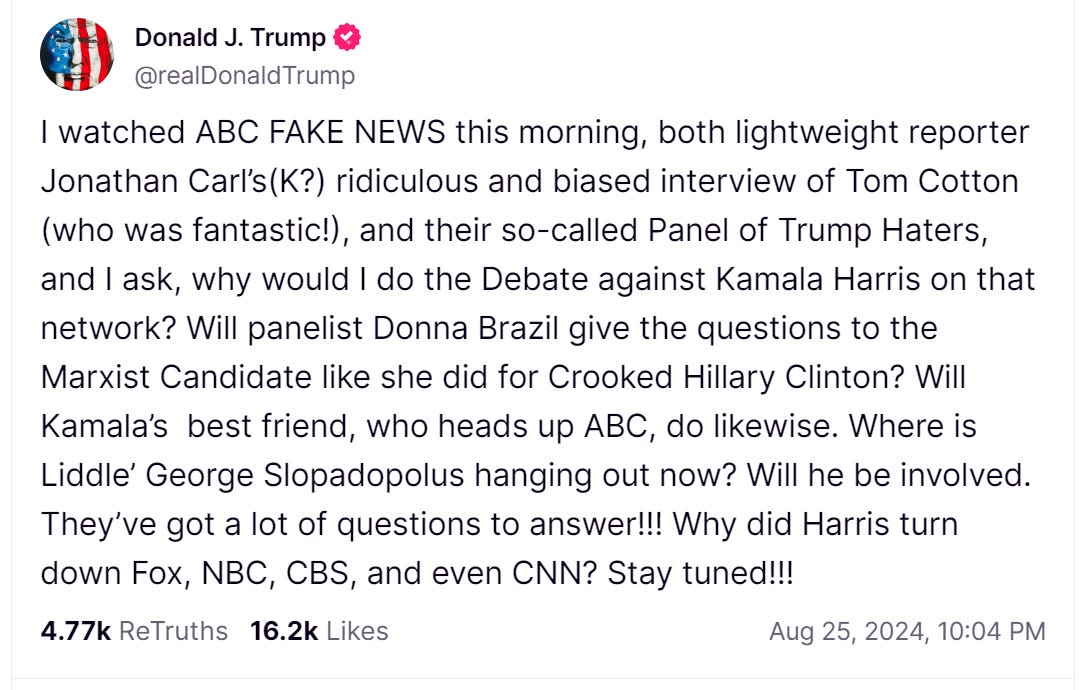 Trump truth reading: I watched ABC FAKE NEWS this morning, both lightweight reporter Jonathan Carl’s(K?) ridiculous and biased interview of Tom Cotton (who was fantastic!), and their so-called Panel of Trump Haters, and I ask, why would I do the Debate against Kamala Harris on that network? Will panelist Donna Brazil give the questions to the Marxist Candidate like she did for Crooked Hillary Clinton? Will Kamala’s  best friend, who heads up ABC, do likewise. Where is Liddle’ George Slopadopolus hanging out now? Will he be involved. They’ve got a lot of questions to answer!!! Why did Harris turn down Fox, NBC, CBS, and even CNN? Stay tuned!!!