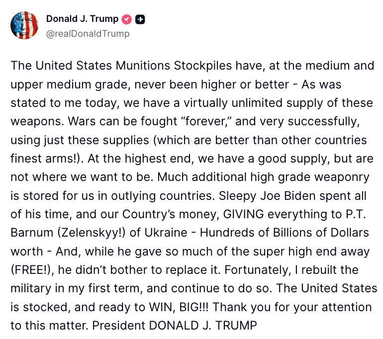 The United States Munitions Stockpiles have, at the medium and upper medium grade, never been higher or better - As was stated to me today, we have a virtually unlimited supply of these weapons. Wars can be fought "forever," and very successfully, using just these supplies (which are better than other countries finest arms!). At the highest end, we have a good supply, but are not where we want to be. Much additional high grade weaponry is stored for us in outlying countries. Sleepy Joe Biden spent all of his time, and our Country's money, GIVING everything to P.T. Barnum (Zelenskyy!) of Ukraine - Hundreds of Billions of Dollars worth - And, while he gave so much of the super high end away (FREE!), he didn't bother to replace it. Fortunately, I rebuilt the military in my first term, and continue to do so. The United States is stocked, and ready to WIN, BIG!!! Thank you for your attention to this matter. President DONALD J. TRUMP