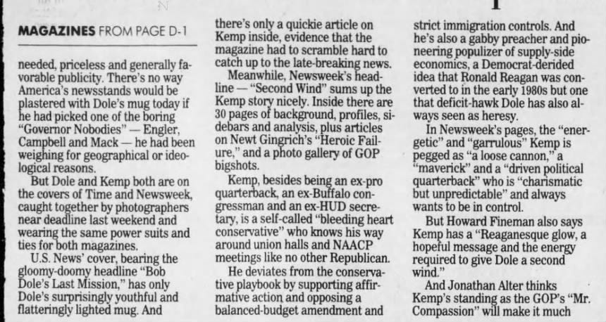 Announcement of I Dole-Kemp ticket outraced 'life on Mars' headlines MAGAZINES FROM PAGE D-1 needed, priceless and generally favorable publicity. There's no way America's newsstands would be plastered with Dole's mug today if he had picked one of the boring "Governor Nobodies" - Engler, Campbell and Mack - he had been weighing for geographical or ideological reasons. But Dole and Kemp both are on the covers of Time and Newsweek, caught together by photographers near deadline last weekend and wearing the same power suits and ties for both magazines. U.S. News' cover, bearing the gloomy-doomy headline "Bob Dole's Last Mission," has only Dole's surprisingly youthful and flatteringly lighted mug. And there's only a quickie article on Kemp inside, evidence that the magazine had to scramble hard to catch up to the late-breaking news. Meanwhile, Newsweek's headline - "Second Wind" sums up the Kemp story nicely. Inside there are 30 pages of background, profiles, sidebars and analysis, plus articles on Newt Gingrich's "Heroic Failure," and a photo gallery of GOP bigshots. Kemp, besides being an ex-pro quarterback, an ex-Buffalo congressman and an ex-HUD secretary, is a self-called "bleeding heart conservative" who knows his way around union halls and NAACP meetings like no other Republican. He deviates from the conservative playbook by supporting affirmative action and opposing a balanced-budget amendment and strict immigration controls. And he's also a gabby preacher and pioneering populizer of supply-side economics, a Democrat-derided idea that Ronald Reagan was converted to in the early 1980s but one that deficit-hawk Dole has also always seen as heresy. In Newsweek's pages, the "energetic" and "garrulous" Kemp is pegged as "a loose cannon," a "maverick" and a "driven political quarterback" who is "charismatic but unpredictable" and always wants to be in control. But Howard Fineman also says Kemp l has a "Reaganesque glow, a hopeful message and the energy required to give Dole a second wind." And Jonathan Alter thinks Kemp's standing as the GOP's "Mr. Compassion" will make it much harder for President Clintón to de- wit, stubborn independence and the monize the GOP ticket. refusal to ask for help even when Time's 28-page package, stakes are highest" are the very "Punching Up the Ticket," is equal- reasons his campaign has been in ly comprehensive and, if a vote such trouble. must be cast, probably a better val- But it is Kemp, the guy Republiue than Newsweek's. can theorist William Kristol says Part of the reason, even if Time was "a Reaganite before Ronald doesn't have a photo of Kemp Reagan was," who is the main fothrowing his 10,000th fake pass to cus of Time's package. someone in the crowd, is a piece He is credited for being "above from Reagan biographer Edmund all ... a man with vision and optiMorris, who recounts how Reagan, mism to spare, the perfect antidote even in defeat to Gerald Ford and to Dole's asperity and narrow his forces, stole the show at the focus." 1976. Republican convention with He is also discredited for being 95 his great - and extemporaneous "impulsive" and "self-righteous, closing speech. not to mention "long-winded and Another reason is the excellent unreliable." psycho-profile of Dole by Michael And in his profile, writer Richard Duffy and Nancy Gibbs. They say Stengel wonders how long the that the reasons for Dole's great headstrong and strong-willed personal s success - "the cutting Kemp will keep to Dole's game plan. Kemp, after all, is a pro quarterback from the old school - which is why he's used to calling his own plays, 1 not waiting for the coach to send one in. • Sincere apologies are in order to Michael Kelly, the New Yorker writer and newly named editor-to-be at The New Republic. Several weeks ago this column mistakenly included an item attributed to Vanity Fair that reported Kelly was dating Tabitha Soren of MTV. This came as a great shock to Kelly, who called to say he is still very happily married to his wife. In fact, it was New Republic senior editor Michael Lewis whom Vanity Fair said was going out with Soren.