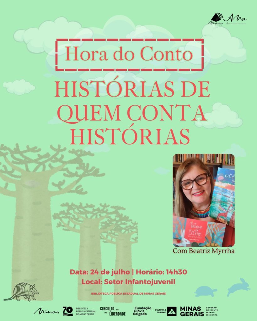 #descrevemospravocê  A Biblioteca Pública Estadual de Minas Gerais convida para a atividade "Hora do Conto: Histórias de quem conta histórias", com a presença de Beatriz Myrrha. O encontro será realizado no dia 24 de julho, quarta-feira, às 14h30, no Setor Infantojuvenil da Biblioteca. A ação faz parte do programa Circuito Liberdade e conta com o apoio da Fundação Clóvis Salgado, Governo de Minas Gerais e Secretaria de Estado de Cultura e Turismo.  O card tem fundo verde-claro com ilustrações de nuvens, tartarugas e árvores altas, que lembram baobás, espalhadas em diferentes tamanhos. No canto inferior esquerdo, há um desenho pequeno de um tatu, também em tom discreto. No canto superior direito está a logomarca da escritora Ana Rosa Abranches, com a assinatura "Ana" e a frase "Abrace um livro". No canto inferior direito, estão os logotipos da Biblioteca Pública Estadual de Minas Gerais, do Circuito Liberdade, da Fundação Clóvis Salgado, da Secretaria de Cultura e Turismo e do Governo de Minas Gerais.  À direita do card, aparece a fotografia de Beatriz Myrrha. Ela é uma mulher branca, de cabelos castanhos claros, lisos e compridos, usa óculos de armação escura e sorri. Veste uma blusa vermelha e colar de miçangas coloridas. Beatriz segura três livros infantis coloridos voltados para a câmera.