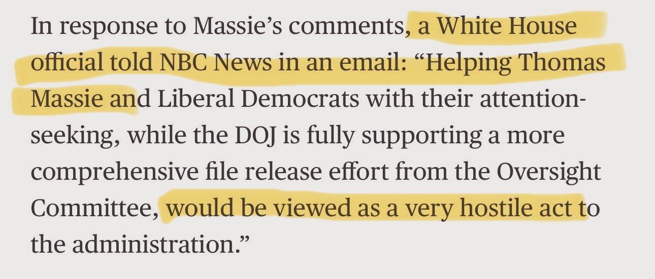 May be an image of text that says 'In response to Massie's comments, a White House official told NBC News in an email: "Helping Thomas Massie and Liberal Democrats with their attention- seeking, while the DOJ is fully supporting a more comprehensive file release effort from the Oversight Committee, would be viewed as a very very hostile act to the administration."'