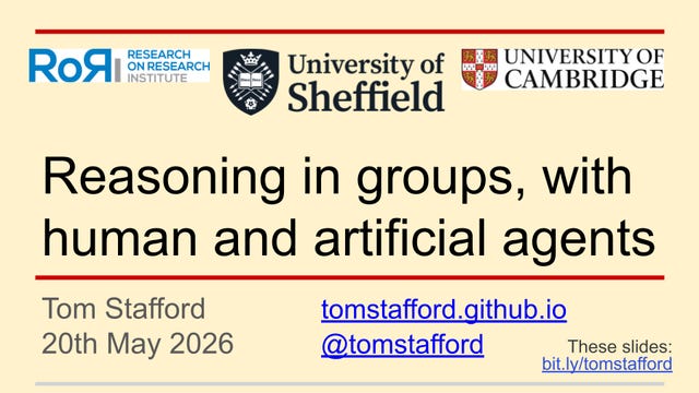 Intro slide for a talk
TITLE
Reasoning in groups, with human and artificial agents
OTHER TEXT
Tom Stafford tomstafford.github.io
20th May 2026 @tomstafford
These slides: bit.ly/tomstafford
Intro slide for a talk
TITLE
Reasoning in groups, with human and artificial agents
OTHER TEXT
Tom Stafford tomstafford.github.io
20th May 2026 @tomstafford
These slides: bit.ly/tomstafford