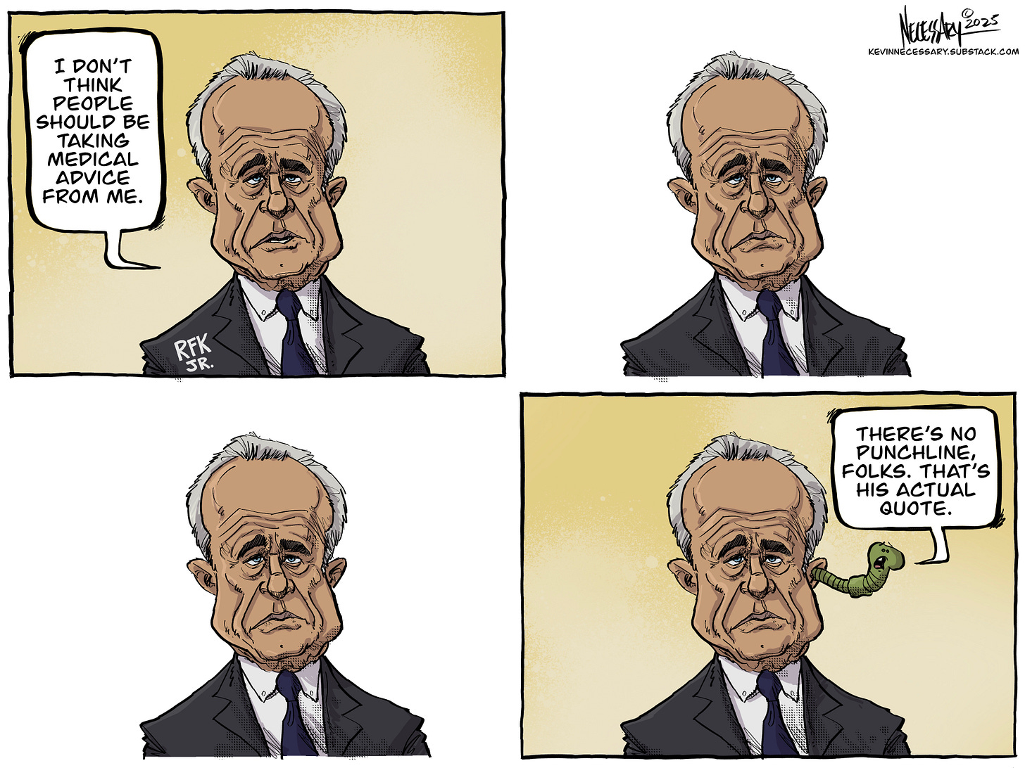 Four panel cartoon featuring RFK, Jr. In panel one, he says "I don't think people should be taking medical advice from me." He's silent in the next three panels, but in panel four, a brain worm pops out of RFK's ear and says, "THere's no punchline, folks. That's his actual quote." Four panel cartoon featuring RFK, Jr. In panel one, he says "I don't think people should be taking medical advice from me." He's silent in the next three panels, but in panel four, a brain worm pops out of RFK's ear and says, "THere's no punchline, folks. That's his actual quote."