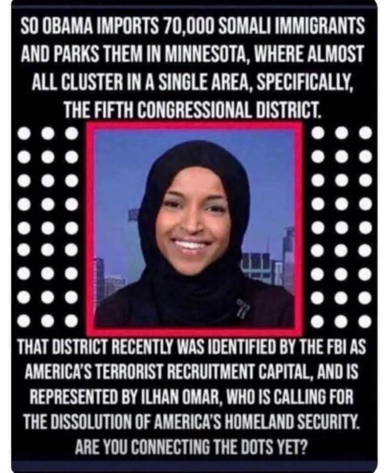 May be an image of 1 person and text that says 'SO OBAMA IMPORTS 70,000 SOMAL IMMIGRANTS AND PARKS THEM IN MINNESOTA, WHERE ALMOST ALMOS ALL CLUSTER IN A SINGLE AREA, SPECIFICALLY, THE FIFTH CONGRESSIONAL DISTRICT. 프니 THAT DISTRICT RECENTLY WAS IDENTIFIED BY THE FBI AS AMERICA'S TERRORIST RECRUITMENT CAPITAL, AND IS REPRESENTED BY ILHAN OMAR, WHO IS CALLING FOR THE DISSOLUTION OF AMERICA'S HOMELAND SECURITY. ARE YOU CONNECTING THE DOTS YET?'