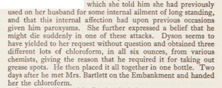 Extract from C. J. S. Thompson’s ‘Poisons and Poisoners’: which she told him she had previously used on her husband for some internal ailment of long standing, and that this internal affection had upon previous occasions given him paroxysms. She further expressed a belief that he might die suddenly in one of these attacks. Dyson seems to have yielded to her request without question and obtained three different lots of chloroform, in all six ounces, from various chemists, giving the reason that he required it for taking out grease spots. He then placed it all together in one bottle. Two days after he met Mrs. Bartlett on the Embankment and handed her the chloroform.