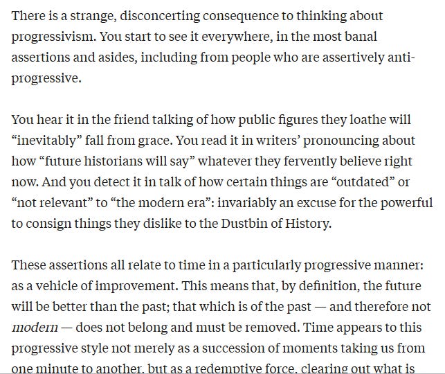 Black text on white background excerpt from an article titled There is a strange disconcerting consequence to thinking about progressivism. You start to see it everywhere in the most banal assertions and asides including from people who are assertively anti-progressive. You hear it in the friend talking of how public figures they loathe will inevitably fall from grace. You read it in writers pronouncing about how certain things are outdated or not relevant to the modern era: invariably an excuse for the powerful to consign things they dislike to the Dustbin of History. These assertions all relate to time in a particularly progressive manner: as a vehicle of improvement. This means that by definition the future will be better than the past that which is of the past - and therefore not progressive - does not merely succumb to moments of time taking us from one minute to another but as a redemptive force clearing out what is better in the past.