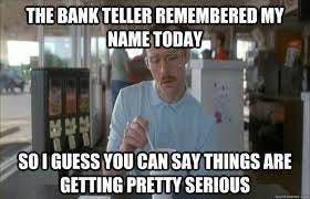 The bank teller remembered my name today So I guess you can say things are  getting pretty serious - Things are getting pretty serious - quickmeme