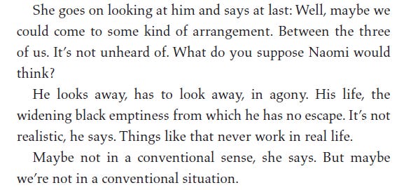 one goes on 100king at nim and says at last: vvell, maybe w ... could come to some kind of arrangement. Between the three of us. It's not unheard of. What do you suppose Naomi would think? He looks away, has to look away, in agony. His life, the widening black emptiness from which he has no escape. It's not realistic, he says. Things like that never work in real life. Maybe not in a conventional sense, she says. But maybe we're not in a conventional situation.