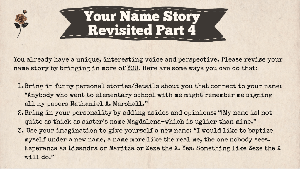 A brown slide with the heading: "Your Name Story Revised Part 4." The text of the slide is: "You already have a unique, interesting voice and perspective. Please revise your name story by bringing in more of YOU. Here are some ways you can do that:

Bring in funny personal stories/details about you that connect to your name: “Anybody who went to elementary school with me might remember me signing all my papers Nathaniel A. Marshall.”
Bring in your personality by adding asides and opinions: “[My name is] not quite as thick as sister’s name Magdalena–which is uglier than mine.”
 Use your imagination to give yourself a new name: “I would like to baptize myself under a new name, a name more like the real me, the one nobody sees. Esperanza as Lisandra or Maritza or Zeze the X. Yes. Something like Zeze the X will do.”