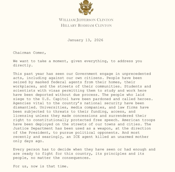 Screenshot of the Clintons' letter to James Comer, with stylized presidential seal embossed in gold above the names 'WILLIAM JEFFERSON CLINTON / HILLARY RODHAM CLINTON' printed on letterhead. Text: 'January 13, 2026 Chairman Comer, We want to take a moment, given everything, to address you directly. This past year has seen our Government engage in unprecedented acts, including against our own citizens. People have been seized by masked federal agents from their homes, their workplaces, and the streets of their communities. Students and scientists with visas permitting them to study and work here have been deported without due process. The people who laid siege to the U.S. Capitol have been pardoned and called heroes. Agencies vital to the country's national security have been dismantled. Universities, media companies, and law firms have been subjected to threats to their funding, access, and licensing unless they made concessions and surrendered their right to constitutionally protected free speech. American troops have been deployed on the streets of our towns and cities. The Justice Department has been used as a weapon, at the direction of the President, to pursue political opponents. And most recently and searingly, an ICE agent killed an unarmed mother only days ago. Every person has to decide when they have seen or had enough and are ready to fight for this country, its principles and its people, no matter the consequences. For us, now is that time.'