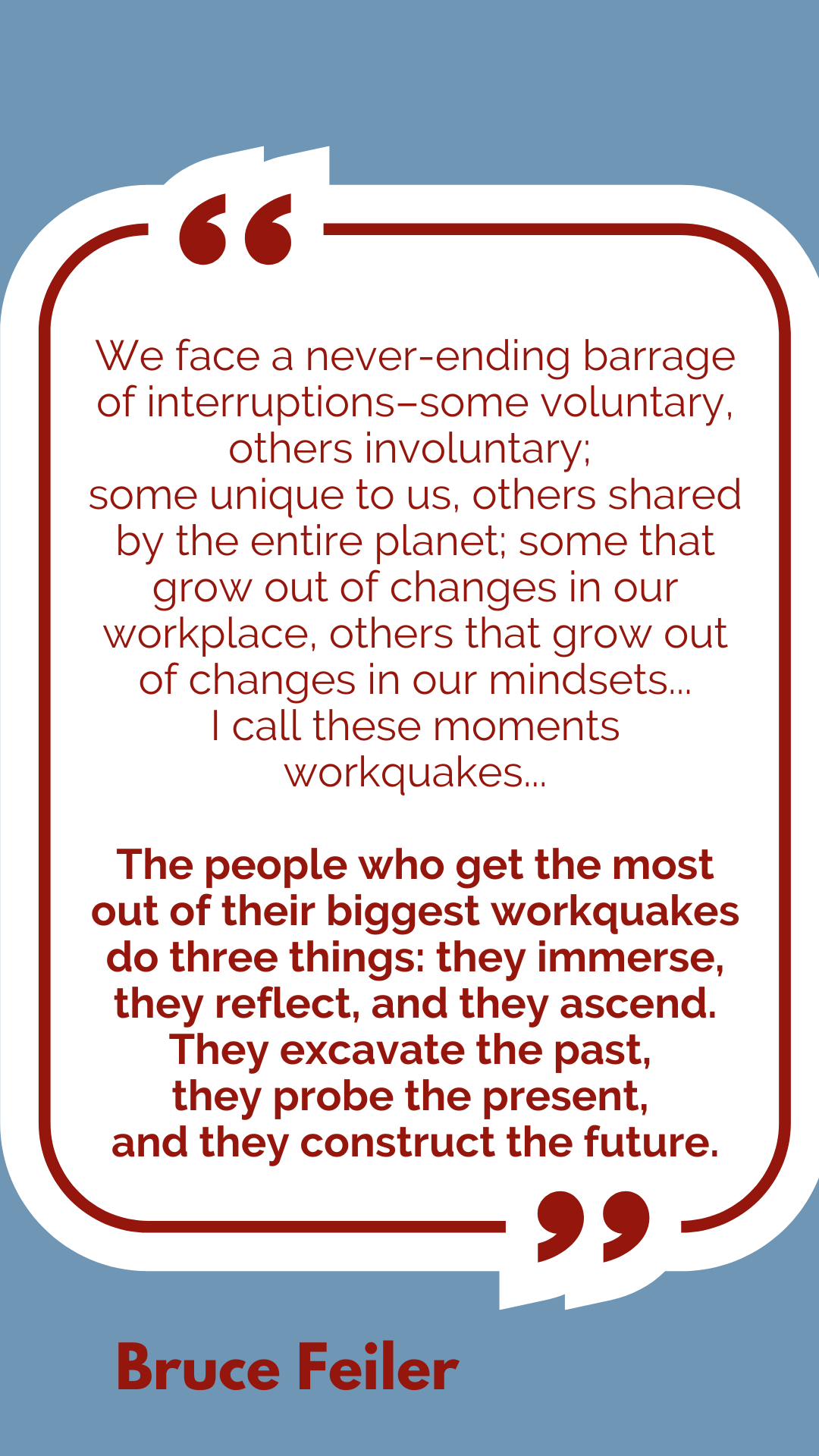 “We face a never-ending barrage of interruptions–some voluntary, other involuntary; some unique to us, others shared by the entire planet; some that grow out of changes in our workplace, others that grow out of changes in our mindsets. I call these moments workquakes… The people who get the most out of their biggest workquakes do three things: they immerse, they reflect, and they ascend. They excavate the past, they probe the present, and they construct the future,” according to Bruce Feiler.