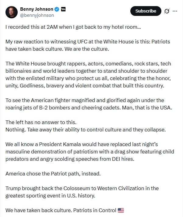 Johnson: I recorded this at 2AM when I got back to my hotel room…  My raw reaction to witnessing UFC at the White House is this: Patriots have taken back culture. We are the culture.  The White House brought rappers, actors, comedians, rock stars, tech billionaires and world leaders together to stand shoulder to shoulder with the enlisted military who protect us all, celebrating the the honor, unity, Godliness, bravery and violent combat that built this country.  To see the American fighter magnified and glorified again under the roaring jets of B-2 bombers and cheering cadets. Man, that is the USA.  The left has no answer to this. Nothing. Take away their ability to control culture and they collapse.  We all know a President Kamala would have replaced last night’s masculine demonstration of patriotism with a drag show featuring child predators and angry scolding speeches from DEI hires.  America chose the Patriot path, instead.  Trump brought back the Colosseum to Western Civilization in the greatest sporting event in U.S. history.  We have taken back culture. Patriots in Control [9:27 PM][flag emoji]