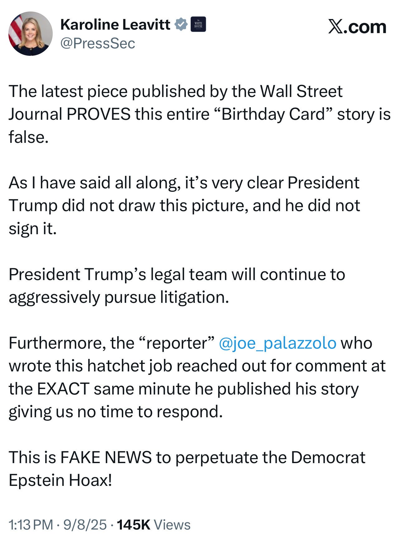 Tweet from Karoline Leavitt: The latest piece published by the Wall Street Journal PROVES this entire “Birthday Card” story is false.   As I have said all along, it’s very clear President Trump did not draw this picture, and he did not sign it.  President Trump’s legal team will continue to aggressively pursue litigation.  Furthermore, the “reporter”  @joe_palazzolo  who wrote this hatchet job reached out for comment at the EXACT same minute he published his story giving us no time to respond.  This is FAKE NEWS to perpetuate the Democrat Epstein Hoax!