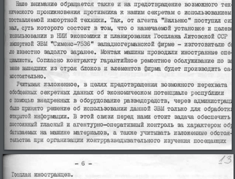 We also pay attention to the prevention of possible technical penetration of the enemy into our secrets using imported equipment. Thus, we received a signal from the agent "Vilnius" […] that [Siemens] had known long in advance about the plans to install and use the imported Siemens 7536 computer at the [research institute of Lithuanian Gosplan]. The machine was assembled by foreign specialists. According to the contract, the firm will perform warranty repair service […] on their own.

In view the above, to prevent possible interception of aggregated secret data on the economic potential of the republic with the help of intelligence tools implanted into the equipment, it was decided […] to use this computer only for processing of open information. In this regard, our task is to ensure constant public and agent control over the nature of materials processed on the machine and to consider these conditions when organizing counterintelligence surveillance of foreigners visiting Gosplan.