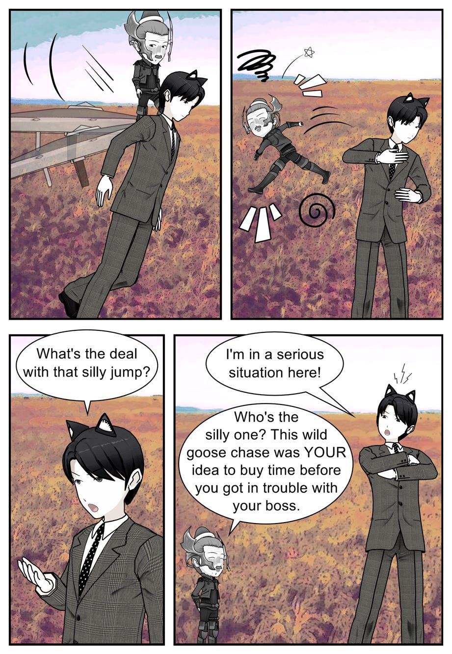 What's the deal with that silly jump? I'm in a serious situation here! Who's the silly one? This wild goose chase was your idea to buy time before you got in trouble with your boss.